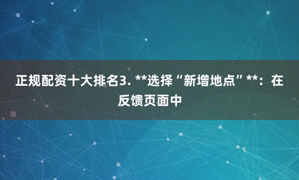 正规配资十大排名3. **选择“新增地点”**：在反馈页面中