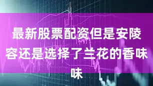 最新股票配资但是安陵容还是选择了兰花的香味