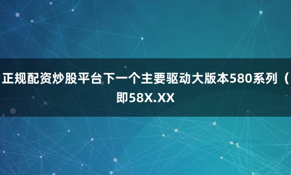 正规配资炒股平台下一个主要驱动大版本580系列（即58X.XX