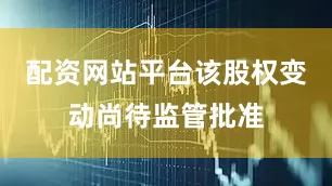 配资网站平台该股权变动尚待监管批准