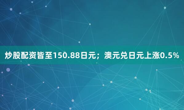 炒股配资皆至150.88日元；澳元兑日元上涨0.5%