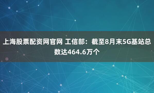 上海股票配资网官网 工信部：截至8月末5G基站总数达464.6万个