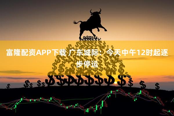 富隆配资APP下载 广东城际：今天中午12时起逐步停运
