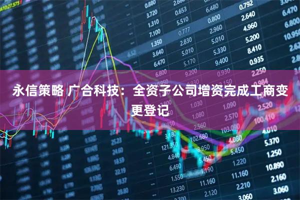 永信策略 广合科技：全资子公司增资完成工商变更登记
