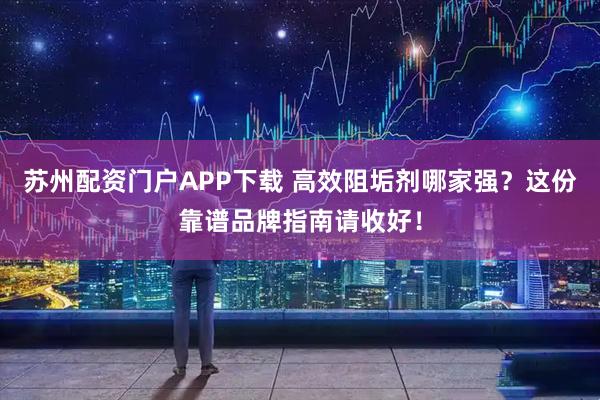 苏州配资门户APP下载 高效阻垢剂哪家强?这份靠谱品牌指南请收好!