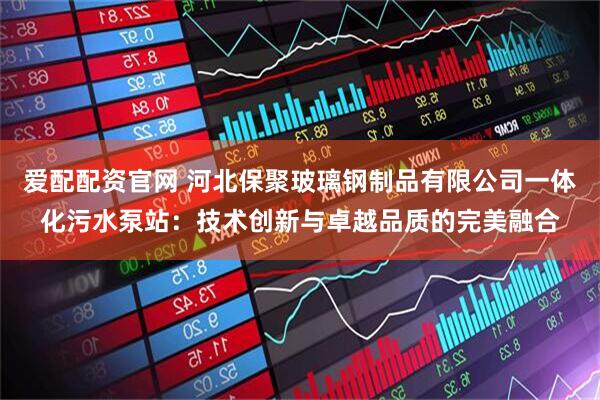 爱配配资官网 河北保聚玻璃钢制品有限公司一体化污水泵站：技术创新与卓越品质的完美融合
