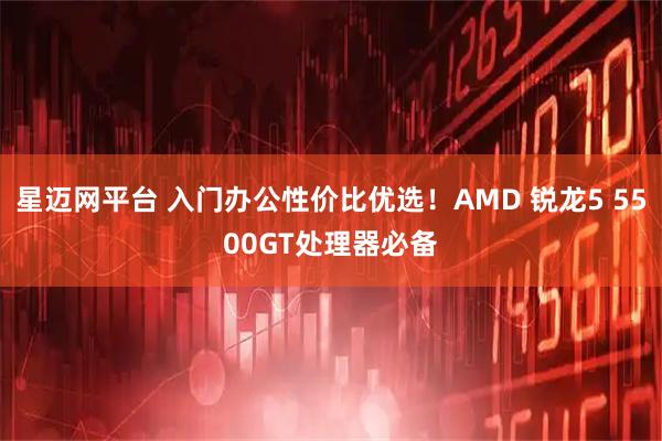 星迈网平台 入门办公性价比优选!AMD 锐龙5 5500GT处理器必备