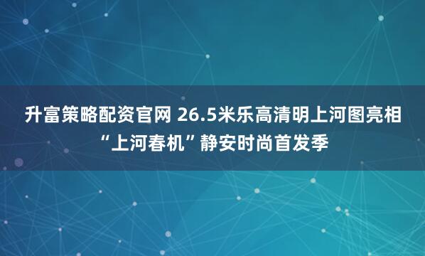 升富策略配资官网 26.5米乐高清明上河图亮相“上河春机”静安时尚首发季