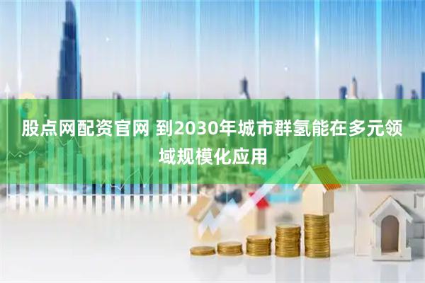 股点网配资官网 到2030年城市群氢能在多元领域规模化应用