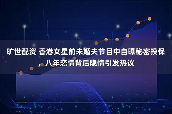 旷世配资 香港女星前未婚夫节目中自曝秘密投保,八年恋情背后隐情引发热议