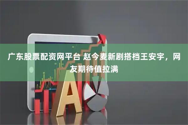 广东股票配资网平台 赵今麦新剧搭档王安宇，网友期待值拉满