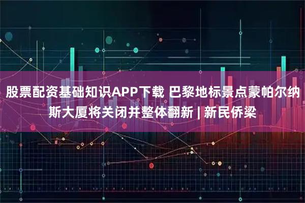 股票配资基础知识APP下载 巴黎地标景点蒙帕尔纳斯大厦将关闭并整体翻新 | 新民侨梁