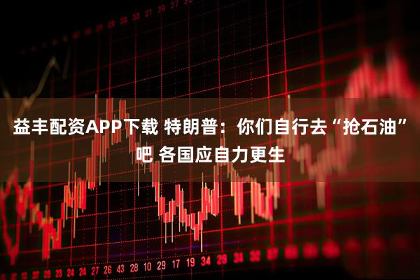 益丰配资APP下载 特朗普：你们自行去“抢石油”吧 各国应自力更生