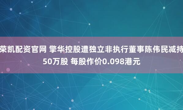 荣凯配资官网 擎华控股遭独立非执行董事陈伟民减持50万股 每股作价0.098港元