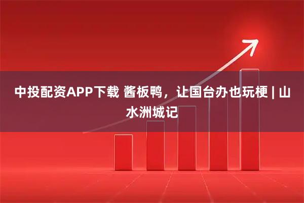 中投配资APP下载 酱板鸭,让国台办也玩梗 | 山水洲城记