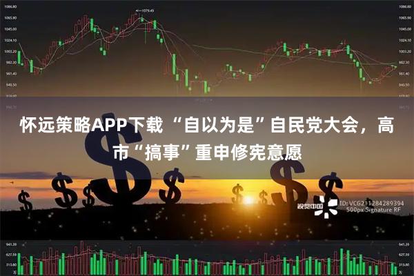 怀远策略APP下载 “自以为是”自民党大会，高市“搞事”重申修宪意愿