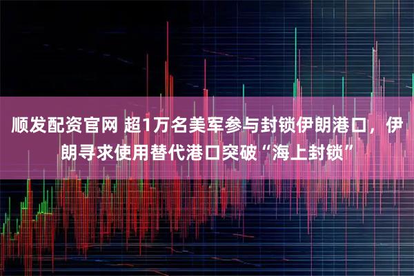 顺发配资官网 超1万名美军参与封锁伊朗港口，伊朗寻求使用替代港口突破“海上封锁”