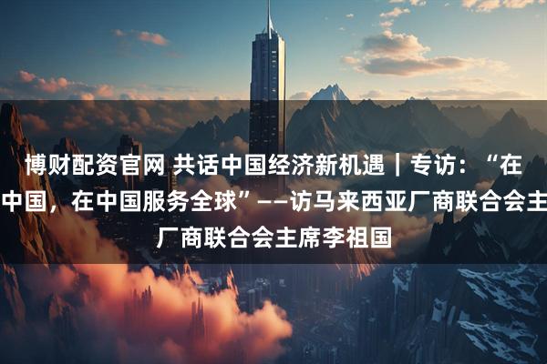 博财配资官网 共话中国经济新机遇｜专访：“在中国服务中国，在中国服务全球”——访马来西亚厂商联合会主席李祖国