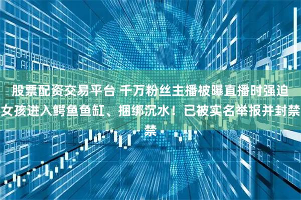 股票配资交易平台 千万粉丝主播被曝直播时强迫女孩进入鳄鱼鱼缸、捆绑沉水！已被实名举报并封禁