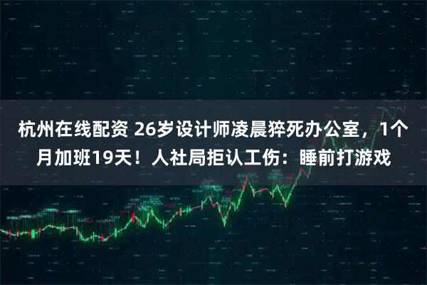 杭州在线配资 26岁设计师凌晨猝死办公室，1个月加班19天！人社局拒认工伤：睡前打游戏