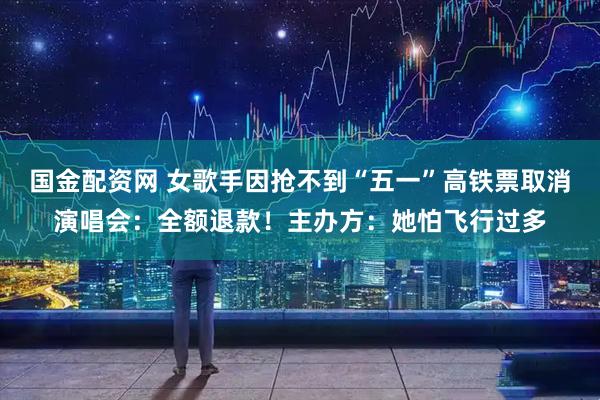 国金配资网 女歌手因抢不到“五一”高铁票取消演唱会：全额退款！主办方：她怕飞行过多