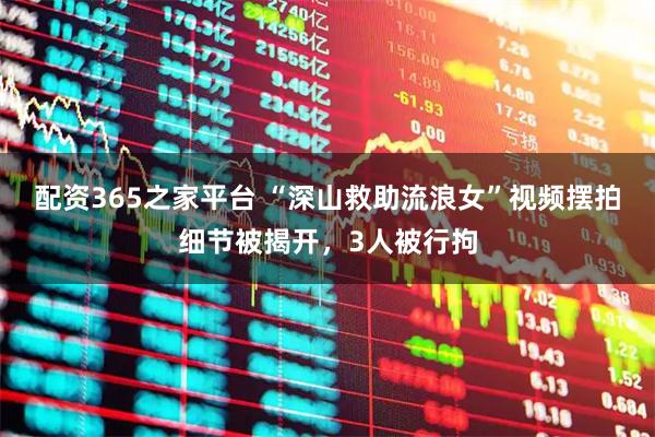 配资365之家平台 “深山救助流浪女”视频摆拍细节被揭开，3人被行拘