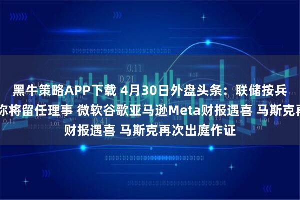 黑牛策略APP下载 4月30日外盘头条：联储按兵不动 鲍威尔称将留任理事 微软谷歌亚马逊Meta财报遇喜 马斯克再次出庭作证