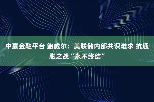中赢金融平台 鲍威尔：美联储内部共识难求 抗通胀之战“永不终结”