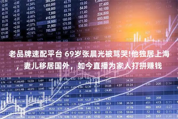 老品牌速配平台 69岁张晨光被骂哭!他独居上海，妻儿移居国外，如今直播为家人打拼赚钱