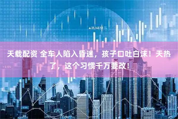 天载配资 全车人陷入昏迷，孩子口吐白沫！天热了，这个习惯千万要改！