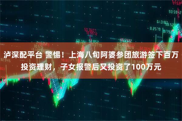 泸深配平台 警惕！上海八旬阿婆参团旅游签下百万投资理财，子女报警后又投资了100万元
