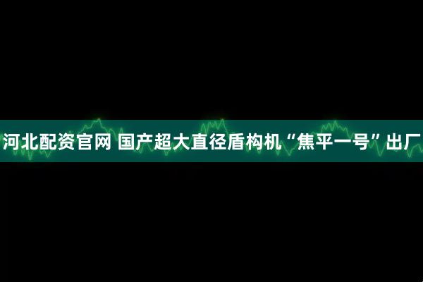 河北配资官网 国产超大直径盾构机“焦平一号”出厂