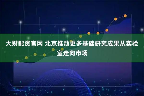 大财配资官网 北京推动更多基础研究成果从实验室走向市场
