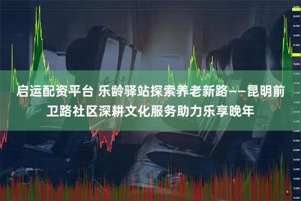 启运配资平台 乐龄驿站探索养老新路——昆明前卫路社区深耕文化服务助力乐享晚年