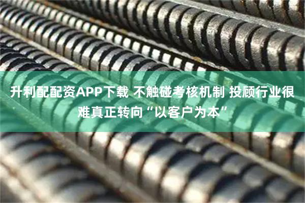 升利配配资APP下载 不触碰考核机制 投顾行业很难真正转向“以客户为本”