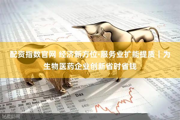 配资指数官网 经济新方位·服务业扩能提质｜为生物医药企业创新省时省钱