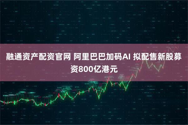 融通资产配资官网 阿里巴巴加码AI 拟配售新股募资800亿港元