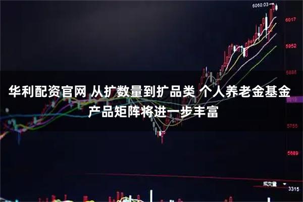 华利配资官网 从扩数量到扩品类 个人养老金基金 产品矩阵将进一步丰富
