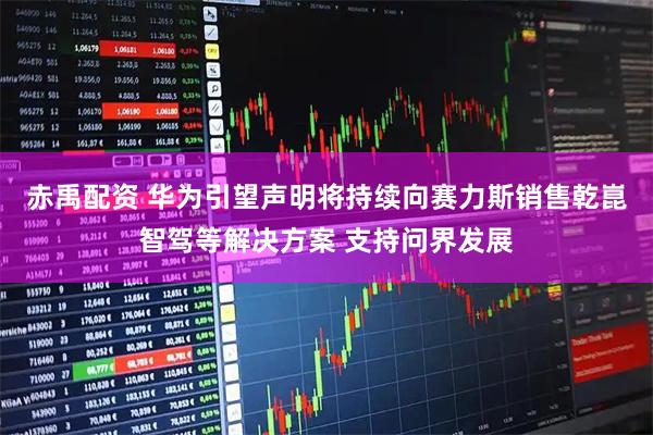 赤禹配资 华为引望声明将持续向赛力斯销售乾崑智驾等解决方案 支持问界发展