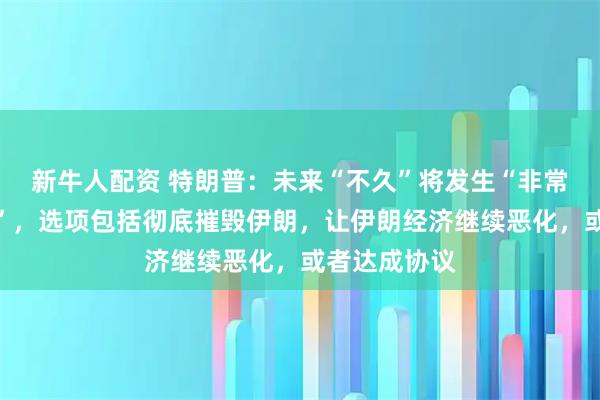 新牛人配资 特朗普：未来“不久”将发生“非常重大的事情”，选项包括彻底摧毁伊朗，让伊朗经济继续恶化，或者达成协议
