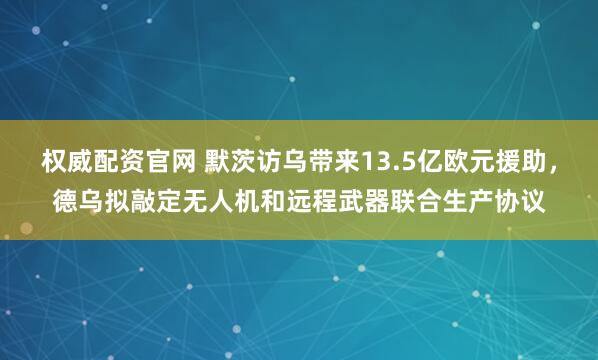 权威配资官网 默茨访乌带来13.5亿欧元援助，德乌拟敲定无人机和远程武器联合生产协议
